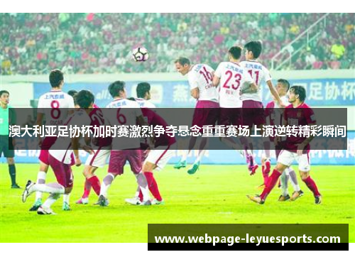 澳大利亚足协杯加时赛激烈争夺悬念重重赛场上演逆转精彩瞬间 澳大利亚足协杯加时赛激烈争夺悬念重重赛场上演逆转精彩瞬间