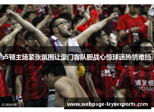 卢顿主场紧张氛围让豪门客队胆战心惊球迷热情难挡