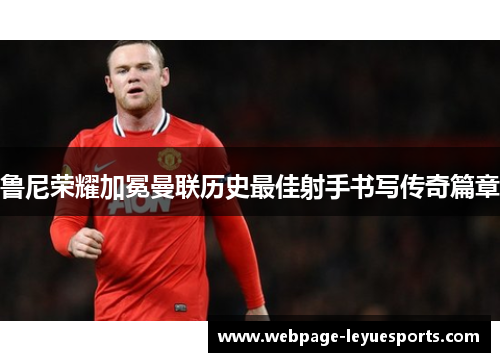 鲁尼荣耀加冕曼联历史最佳射手书写传奇篇章