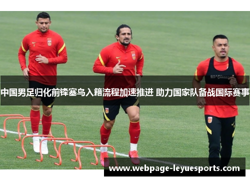 中国男足归化前锋塞鸟入籍流程加速推进 助力国家队备战国际赛事